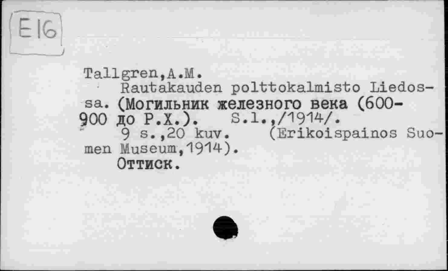 ﻿Tallgren,A.M.
Rautakauden polttokalmisto Liedos-sa. (Могильник железного века (600-
900 до P.X.). S.1.,/1914/.
9 s.,20 kuv. (Erikoispainos Suo men Museum,1914).
Оттиск.